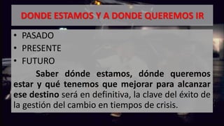 DONDE ESTAMOS Y A DONDE QUEREMOS IR
• PASADO
• PRESENTE
• FUTURO
Saber dónde estamos, dónde queremos
estar y qué tenemos que mejorar para alcanzar
ese destino será en definitiva, la clave del éxito de
la gestión del cambio en tiempos de crisis.
 