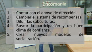 1. Contar con el apoyo de dirección.
2. Cambiar el sistema de recompensas
3. Diluir las subculturas.
4. Buscar la participación y un buen
clima de confianza.
5. Crear nuevos modelos de
socialización.
 