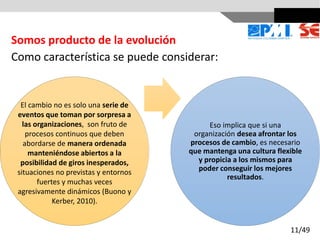 Como característica se puede considerar:
Eso implica que si una
organización desea afrontar los
procesos de cambio, es necesario
que mantenga una cultura flexible
y propicia a los mismos para
poder conseguir los mejores
resultados.
Somos producto de la evolución
El cambio no es solo una serie de
eventos que toman por sorpresa a
las organizaciones, son fruto de
procesos continuos que deben
abordarse de manera ordenada
manteniéndose abiertos a la
posibilidad de giros inesperados,
situaciones no previstas y entornos
fuertes y muchas veces
agresivamente dinámicos (Buono y
Kerber, 2010).
11/49
 