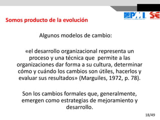 Algunos modelos de cambio:
«el desarrollo organizacional representa un
proceso y una técnica que permite a las
organizaciones dar forma a su cultura, determinar
cómo y cuándo los cambios son útiles, hacerlos y
evaluar sus resultados» (Marguiles, 1972, p. 78).
Son los cambios formales que, generalmente,
emergen como estrategias de mejoramiento y
desarrollo.
Somos producto de la evolución
18/49
 