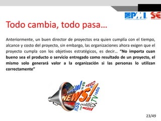 Todo cambia, todo pasa…
Anteriormente, un buen director de proyectos era quien cumplía con el tiempo,
alcance y costo del proyecto, sin embargo, las organizaciones ahora exigen que el
proyecto cumpla con los objetivos estratégicos, es decir… “No importa cuan
bueno sea el producto o servicio entregado como resultado de un proyecto, el
mismo solo generará valor a la organización si las personas lo utilizan
correctamente”
23/49
 