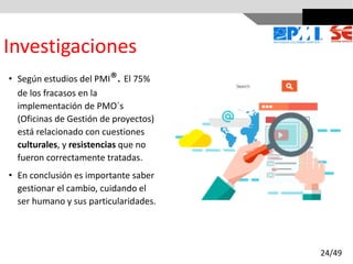 Investigaciones
• Según estudios del PMI®. El 75%
de los fracasos en la
implementación de PMO´s
(Oficinas de Gestión de proyectos)
está relacionado con cuestiones
culturales, y resistencias que no
fueron correctamente tratadas.
• En conclusión es importante saber
gestionar el cambio, cuidando el
ser humano y sus particularidades.
24/49
 