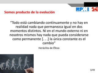 “Todo está cambiando continuamente y no hay en
realidad nada que permanezca igual en dos
momentos distintos. Ni en el mundo externo ni en
nosotros mismos hay nada que pueda considerarse
como permanente [. . .] la única constante es el
cambio”
Heráclito de Éfeso
Somos producto de la evolución
3/49
 