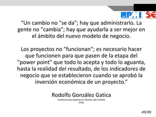 “Un cambio no "se da"; hay que administrarlo. La
gente no "cambia"; hay que ayudarla a ser mejor en
el ámbito del nuevo modelo de negocio.
Los proyectos no "funcionan"; es necesario hacer
que funcionen para que pasen de la etapa del
"power point" que todo lo acepta y todo lo aguanta,
hasta la realidad del resultado, de los indicadores de
negocio que se establecieron cuando se aprobó la
inversión económica de un proyecto.”
Rodolfo González Gatica
Conferencista Experto en Gestión del Cambio
Chile
49/49
 