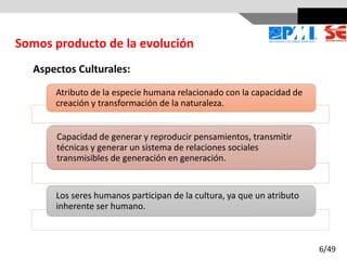 Aspectos Culturales:
Atributo de la especie humana relacionado con la capacidad de
creación y transformación de la naturaleza.
Capacidad de generar y reproducir pensamientos, transmitir
técnicas y generar un sistema de relaciones sociales
transmisibles de generación en generación.
Los seres humanos participan de la cultura, ya que un atributo
inherente ser humano.
Somos producto de la evolución
6/49
 