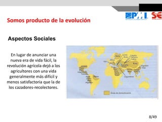 Aspectos Sociales
En lugar de anunciar una
nueva era de vida fácil, la
revolución agrícola dejó a los
agricultores con una vida
generalmente más difícil y
menos satisfactoria que la de
los cazadores-recolectores.
Somos producto de la evolución
8/49
 