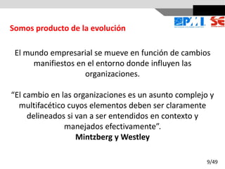 El mundo empresarial se mueve en función de cambios
manifiestos en el entorno donde influyen las
organizaciones.
“El cambio en las organizaciones es un asunto complejo y
multifacético cuyos elementos deben ser claramente
delineados si van a ser entendidos en contexto y
manejados efectivamente”.
Mintzberg y Westley
Somos producto de la evolución
9/49
 