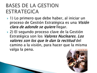 1) Lo primero que debe haber, al iniciar un proceso de Gestión Estratégica es una Visión clara de adonde se quiere llegar.2) El segundo proceso clave de la Gestión Estratégica son los Valores Nucleares. Los valores son los que le dan la rectitud del camino a la visión, para hacer que la misma valga la pena.BASES DE LA GESTION ESTRATEGICA