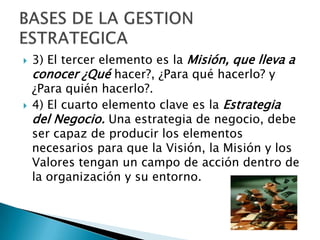 3) El tercer elemento es la Misión, que lleva a conocer ¿Quéhacer?, ¿Para qué hacerlo? y ¿Para quién hacerlo?.4) El cuarto elemento clave es la Estrategia del Negocio. Una estrategia de negocio, debe ser capaz de producir los elementos necesarios para que la Visión, la Misión y los Valores tengan un campo de acción dentro de la organización y su entorno.BASES DE LA GESTION ESTRATEGICA