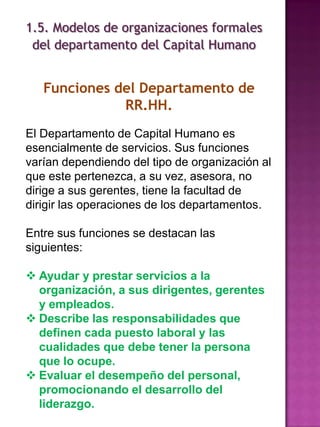 1.5. Modelos de organizaciones formales
del departamento del Capital Humano

Funciones del Departamento de
RR.HH.
El Departamento de Capital Humano es
esencialmente de servicios. Sus funciones
varían dependiendo del tipo de organización al
que este pertenezca, a su vez, asesora, no
dirige a sus gerentes, tiene la facultad de
dirigir las operaciones de los departamentos.
Entre sus funciones se destacan las
siguientes:
 Ayudar y prestar servicios a la
organización, a sus dirigentes, gerentes
y empleados.
 Describe las responsabilidades que
definen cada puesto laboral y las
cualidades que debe tener la persona
que lo ocupe.
 Evaluar el desempeño del personal,
promocionando el desarrollo del
liderazgo.

 