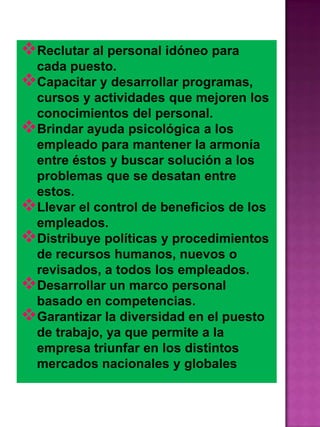 Reclutar al personal idóneo para
cada puesto.
Capacitar y desarrollar programas,
cursos y actividades que mejoren los
conocimientos del personal.
Brindar ayuda psicológica a los
empleado para mantener la armonía
entre éstos y buscar solución a los
problemas que se desatan entre
estos.
Llevar el control de beneficios de los
empleados.
Distribuye políticas y procedimientos
de recursos humanos, nuevos o
revisados, a todos los empleados.
Desarrollar un marco personal
basado en competencias.
Garantizar la diversidad en el puesto
de trabajo, ya que permite a la
empresa triunfar en los distintos
mercados nacionales y globales

 
