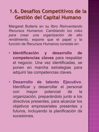 1.6. Desafíos Competitivos de la
Gestión del Capital Humano
Margaret Butteris en su libro Reinventando
Recursos Humanos: Cambiando los roles
para crear una organización de alto
rendimiento, expone que el papel y la
función de Recursos Humanos consiste en:

• Identificación y desarrollo de
competencias claves para respaldar
el negocio. Una vez identificadas, se
ponen en marcha estrategias para
adquirir las competencias claves.

• Desarrollo de talento Ejecutivo.
Identificar y desarrollar el personal
con
mayor
potencial
de
la
organización, preparándolo junto a los
directivos presentes, para alcanzar los
objetivos empresariales presentes y
futuros, incluyendo la planificación de
sucesiones.

 