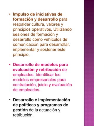 • Impulso de iniciativas de
formación y desarrollo para
respaldar cultura, valores y
principios operativos. Utilizando
sesiones de formación y
desarrollo como vehículos de
comunicación para desarrollar,
implementar y sostener este
principio.
• Desarrollo de modelos para
evaluación y retribución de
empleados. Identificar los
modelos empresariales para
contratación, juicio y evaluación
de empleados.
• Desarrollo e implementación
de políticas y programas de
gestión de la actuación y
retribución.

 