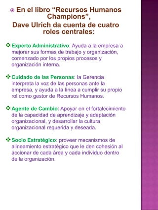 En el libro “Recursos Humanos
Champions”,
Dave Ulrich da cuenta de cuatro
roles centrales:



 Experto Administrativo: Ayuda a la empresa a
mejorar sus formas de trabajo y organización,
comenzado por los propios procesos y
organización interna.

 Cuidado de las Personas: la Gerencia
interpreta la voz de las personas ante la
empresa, y ayuda a la línea a cumplir su propio
rol como gestor de Recursos Humanos.

 Agente de Cambio: Apoyar en el fortalecimiento
de la capacidad de aprendizaje y adaptación
organizacional, y desarrollar la cultura
organizacional requerida y deseada.

 Socio Estratégico: proveer mecanismos de
alineamiento estratégico que le den cohesión al
accionar de cada área y cada individuo dentro
de la organización.

 