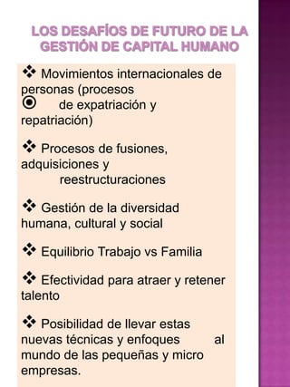  Movimientos internacionales de
personas (procesos
 de expatriación y
repatriación)

 Procesos de fusiones,
adquisiciones y
reestructuraciones

 Gestión de la diversidad
humana, cultural y social

 Equilibrio Trabajo vs Familia
 Efectividad para atraer y retener
talento

 Posibilidad de llevar estas
nuevas técnicas y enfoques
al
mundo de las pequeñas y micro
empresas.

 