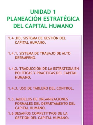 1.4 .DEL SISTEMA DE GESTIÓN DEL
CAPITAL HUMANO.
1.4.1. SISTEMA DE TRABAJO DE ALTO
DESEMPEÑO.
1.4.2. TRADUCCIÓN DE LA ESTRATEGIA EN
POLÍTICAS Y PRACTICAS DEL CAPITAL
HUMANO.
1.4.3. USO DE TABLERO DEL CONTROL.
1.5. MODELOS DE ORGANIZACIONES
FORMALES DEL DEPARTAMENTO DEL
CAPITAL HUMANO.
1.6 DESAFÍOS COMPETITIVOS DE LA
GESTIÓN DEL CAPITAL HUMANO.

 