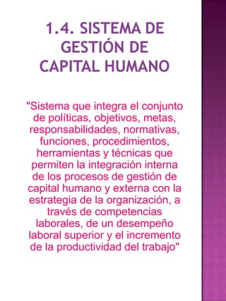 "Sistema que integra el conjunto
de políticas, objetivos, metas,
responsabilidades, normativas,
funciones, procedimientos,
herramientas y técnicas que
permiten la integración interna
de los procesos de gestión de
capital humano y externa con la
estrategia de la organización, a
través de competencias
laborales, de un desempeño
laboral superior y el incremento
de la productividad del trabajo"

 
