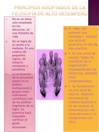 1.

2.

3.

No es un lema
solo empleado
en los
discursos, es
una filosofía de
vida
No se logra de
la noche a la
mañana. Es una
cadena de
pequeños
logros, de
mejoría
constante y
paulatina
La evaluación
de la actuación
(tanto en el
ámbito
institucional y
grupal como
individual)
constituye una
de las piedras
angulares de su
logro. Su
ausencia hará
imposible
verificar el
grado
alcanzado.



4. «Mas vale
prevenir que
remediar». Implica
una actitud
proactiva en vez de
una reactiva.



5. Es una tarea de
equipo. Todos los
miembros de la
organización,
empezando por los
directivos, deberán
estar
comprometidos.



6. Se fundamenta
en una serie de
valores. Deberán
declararse de
manera explícita a
fin de mejorar la
comunicación con
otras personas y el
compromiso con
ellos.

 