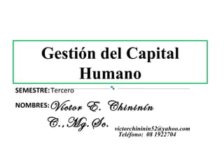 Gestión del Capital
            Humano
SEMESTRE: Tercero

NOMBRES:Víctor E. Chininín
        C.,Mg.Sc. victorchininin52@yahoo.com
                          Teléfono: 08 1922704
 