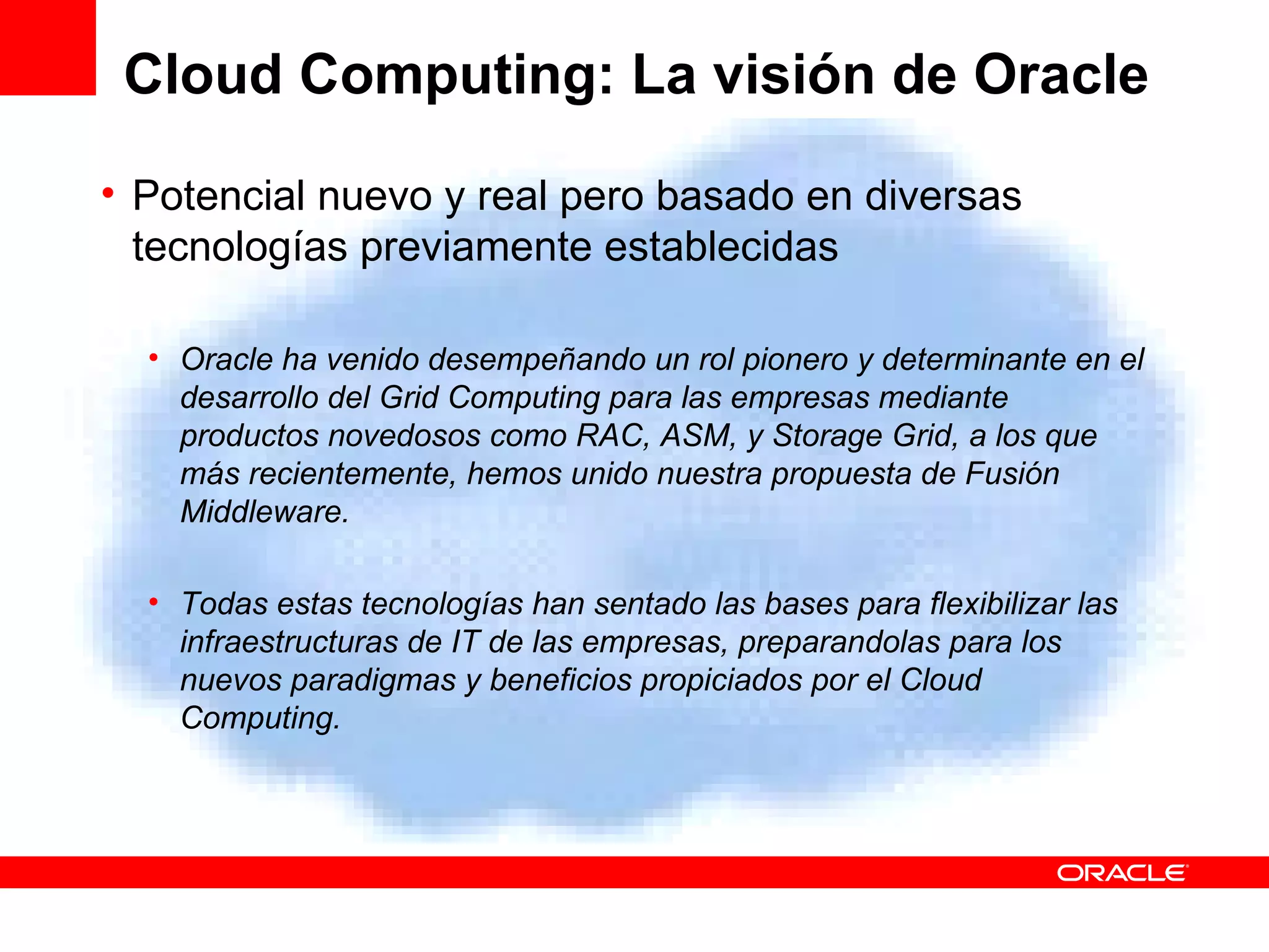 Cloud Computing: La visión de Oracle Potencial nuevo y real pero basado en diversas tecnologías previamente establecidas Oracle ha venido desempeñando un rol pionero y determinante en el desarrollo del Grid Computing para las empresas mediante productos novedosos como RAC, ASM, y Storage Grid, a los que más recientemente, hemos unido nuestra propuesta de Fusión Middleware. Todas estas tecnologías han sentado las bases para flexibilizar las infraestructuras de IT de las empresas, preparandolas para los nuevos paradigmas y beneficios propiciados por el Cloud Computing.  