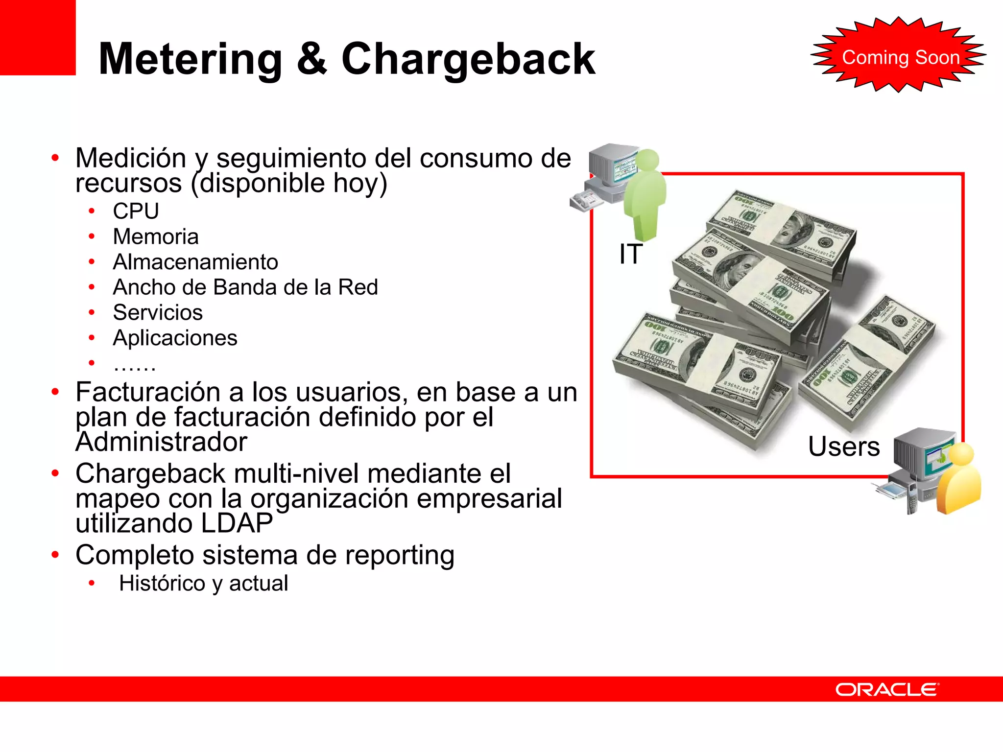 Metering & Chargeback  Medición y seguimiento del consumo de recursos (disponible hoy) CPU Memoria Almacenamiento Ancho de Banda de la Red  Servicios Aplicaciones …… Facturación a los usuarios, en base a un plan de facturación definido por el Administrador Chargeback multi-nivel mediante el mapeo con la organización empresarial utilizando LDAP Completo sistema de reporting Histórico y actual IT Users Coming Soon 
