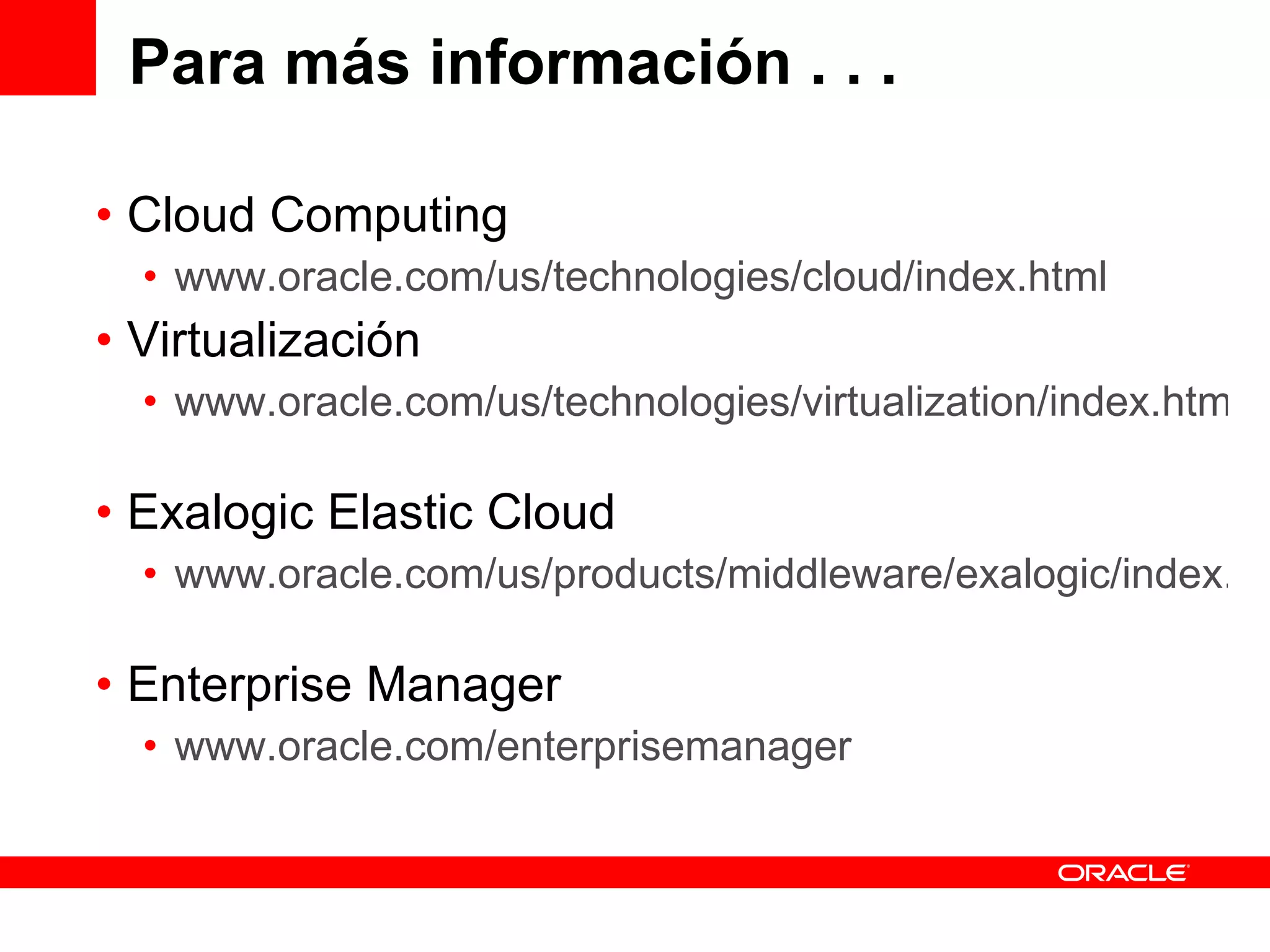 Para más información . . . Cloud Computing www.oracle.com/us/technologies/cloud/index.html Virtualización www.oracle.com/us/technologies/virtualization/index.html   Exalogic Elastic Cloud www.oracle.com/us/products/middleware/exalogic/index.html   Enterprise Manager www.oracle.com/enterprisemanager   