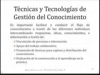 Técnicas y Tecnologías de
Gestión del Conocimiento
Es importante facilitar y conducir el flujo de
conocimientos a través de los diferentes individuos
intercambiando respuestas, ideas, conocimientos, e
información a través de:
0 Vinculación de personas e información.
0 Apoyo del trabajo colaborativo.
0 Promoción de técnicas para captura y distribución del
conocimiento.
0 Evaluación de la construcción y el aprendizaje en la
práctica.
Gestión del Conocimiento - Ph.D Marta Silvia Tabares B. 18
 