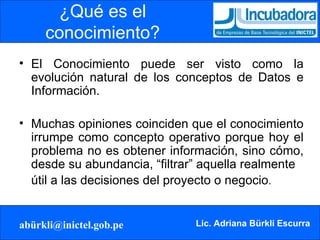 ¿Qué es el conocimiento? El Conocimiento puede ser visto como la evolución natural de los conceptos de Datos e Información.  Muchas opiniones coinciden que el conocimiento irrumpe como concepto operativo porque hoy el problema no es obtener información, sino cómo, desde su abundancia, “filtrar” aquella realmente  útil a las decisiones del proyecto o negocio . 