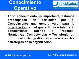 Conocimiento Operativo Todo conocimiento es importante, estamos preocupados en particular por el  Conocimiento que genera valor para la organización,  aquel que articula e integra el conocimiento referido a Procesos, Normativas, Competencias y Tecnología, en un modelo de gestión integrado con las estrategias de la organización. 