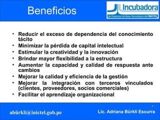 Beneficios Reducir el exceso de dependencia del conocimiento tácito Minimizar la pérdida de capital intelectual Estimular la creatividad y la innovación Brindar mayor flexibilidad a la estructura Aumentar la capacidad y calidad de respuesta ante cambios Mejorar la calidad y eficiencia de la gestión Mejorar la integración con terceros vinculados (clientes, proveedores, socios comerciales) Facilitar el aprendizaje organizacional 
