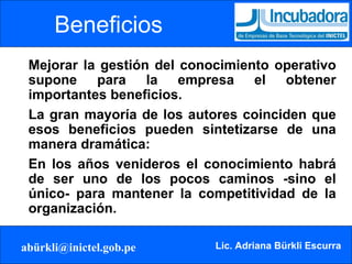 Mejorar la gestión del conocimiento operativo supone para la empresa el obtener importantes beneficios.  La gran mayoría de los autores coinciden que esos beneficios pueden sintetizarse de una manera dramática:  En los años venideros el conocimiento habrá de ser uno de los pocos caminos -sino el único- para mantener la competitividad de la organización. Beneficios 