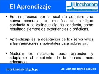 El Aprendizaje Es un proceso por el cual se adquiere una nueva conducta, se modifica una antigua conducta o se extingue alguna conducta, como resultado siempre de experiencias o prácticas. Aprendizaje es la adaptación de los seres vivos a las variaciones ambientales para sobrevivir. Madurar es necesario para aprender y adaptarse al ambiente de la manera más adecuada. 