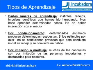 Tipos de Aprendizaje   Partes innatas de aprendizaje : instintos, reflejos, impulsos genéticos que hemos ido heredando. Nos hace aprender determinadas cosas. Ha de haber interacción con el medio Por condicionamiento : determinados estímulos provocan determinadas respuestas. Si los estímulos por azar  no se condicionan provocan que esta conducta inicial se refleje y se convierta un hábito. Por imitación o modelaje : muchas de las conductas son por imitación de las personas importantes y destacadas para nosotros. 