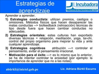 Estrategias de aprendizaje  Aprender a aprender. 1)   Estrategias conductista : utilizan premios, castigos o omisiones. Métodos físicos que hacen desaparecer las malas conductas --> biofeedback (retroacción) técnicas de tipo desde fuera que hacen cambiar conductas no adecuadas. 2)   Estrategias orientales : estas culturas han exportado diversas técnicas = relajación, meditación, yoga, tai-chi, control del propio organismo para mejorar tu vida y ante cualquier aprendizaje. 3)   Estrategias cognitivas  atribución ---> controlar el pensamiento, evitar el pensamiento irracional. Motivación para el éxito  ---> es lo mismo que lo anterior, se ha de intentar controlar la ansiedad (por ejemplo: la importancia de aprender que no a las notas). 