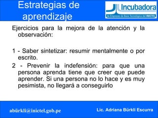 Ejercicios para la mejora de la atención y la observación: 1 - Saber sintetizar: resumir mentalmente o por escrito. 2 - Prevenir la indefensión: para que una persona aprenda tiene que creer que puede aprender. Si una persona no lo hace y es muy pesimista, no llegará a conseguirlo Estrategias de aprendizaje   