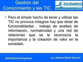 Gestión del Conocimiento y las TIC Pero el simple hecho de tener y utilizar las TIC no provoca milagros hay que dotar de funcionalidades , trabajo de analisis de información, normatividad y una red de relaciones que se le reconozca la importancia y la creación de valor en la sociedad. 