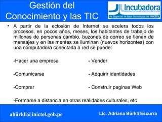 Gestión del Conocimiento y las TIC A partir de la eclosión de Internet se acelera todos los procesos, en pocos años, meses, los habitantes de trabajo de millones de personas cambio, buzones de correo se llenan de mensajes y en las mentes se iluminan (nuevos horizontes) con una computadora conectada a red se puede: -Hacer una empresa - Vender -Comunicarse - Adquirir identidades -Comprar - Construir paginas Web -Formarse a distancia en otras realidades culturales, etc 