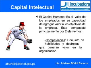 Capital Intelectual El Capital Humano : Es el  valor de los empleados en su capacidad de agregar valor a los objetivos de la empresa. Esta compuesto principalmente por 2 elementos:   - Competencias : Conjunto de  habilidades y destrezas  que generan valor en la  organización. 