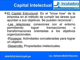 Capital Intelectual El Capital Estructural : Es el “know how” de la empresa en el método de cumplir las tareas que apuntan a sus objetivos. Se pueden reconocer : - Las relaciones : conexiones con el entorno permitiendo lograr transacciones o transformaciones orientadas a los objetivos organizacionales. - Procesos : Actividades concatenadas para lograr un objetivo. - Desarrollo:  Propiedades intelectuales.  
