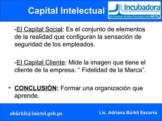 Capital Intelectual - El Capital Social : Es el conjunto de elementos de la realidad que configuran la sensación de seguridad de los empleados.  - El Capital Cliente : Mide la imagen que tiene el cliente de la empresa. “ Fidelidad de la Marca”. CONCLUSIÓN :  Formar una organización que aprende. 