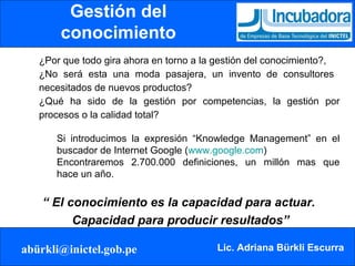 Gestión del conocimiento ¿Por que todo gira ahora en torno a la gestión del conocimiento?,  ¿No será esta una moda pasajera, un invento de consultores  necesitados de nuevos productos?  ¿Qué ha sido de la gestión por competencias, la gestión por procesos o la calidad total?  Si introducimos la expresión “Knowledge Management” en el  buscador de Internet Google ( www.google.com )  Encontraremos 2.700.000 definiciones, un millón mas que  hace un año. “  El conocimiento es la capacidad para actuar.  Capacidad para producir resultados” 