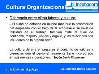 Cultura Organizacional Diferencia entre clima laboral y cultura: - El clima se enfocan en mucho más que la satisfacción del empleado con el trato de la empresa o su nivel de felicidad en el trabajo, también mide el nivel de confianza, respeto, justicia y orgullo, y las relaciones con los líderes en la organización.  La cultura de una empresa es el conjunto de valores y creencias que el personal realmente tiene incorporado en sus mentes y corazones.  (  Según David Fischman ) 