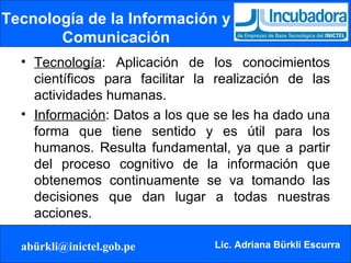 Tecnología de la Información y Comunicación Tecnología : Aplicación de los conocimientos científicos para facilitar la realización de las actividades humanas.  Información : Datos a los que se les ha dado una forma que tiene sentido y es útil para los humanos. Resulta fundamental, ya que a partir del proceso cognitivo de la información que obtenemos continuamente se va tomando las decisiones que dan lugar a todas nuestras acciones. 