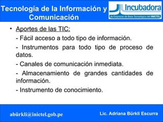 Tecnología de la Información y Comunicación Aportes de las TIC: - Fácil acceso a todo tipo de información. - Instrumentos para todo tipo de proceso de datos.  - Canales de comunicación inmediata. - Almacenamiento de grandes cantidades de información.  - Instrumento de conocimiento. 
