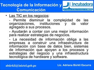 Tecnología de la Información y Comunicación Las TIC en los negocios : -  Permite disminuir la complejidad de las organizaciones, instituciones y da valor agregado a sus procesos.  - Ayudarán a contar con una mejor información para realizar estrategias de negocios.  - La necesidad de información obliga a las empresas a construir una infraestructura de información con base de datos bien, sistemas de información que apoyen a los procesos y estrategias del negocio y una infraestructura tecnológica de hardware y software. 