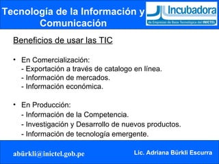 Tecnología de la Información y Comunicación Beneficios de usar las TIC En Comercialización: - Exportación a través de catalogo en línea. - Información de mercados. - Información económica. En Producción: - Información de la Competencia. - Investigación y Desarrollo de nuevos productos. - Información de tecnología emergente. 