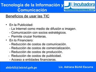 Tecnología de la Información y Comunicación Beneficios de usar las TIC En la Publicidad: - La Internet como medio de difusión e imagen. - Comunicación con socios estratégicos. -  Permite cruzar fronteras. En lo Financiero: - Reducción de costos de comunicación. - Reducción de costos de comercialización. - Reducción de costos de producción. -  Reducción de costos de publicidad.   - Acceso a entidades financieras. 