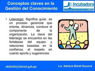 Conceptos claves en la  Gestión del Conocimiento Liderazgo:  Significa guiar, es un proceso gerencial que orienta, dinamiza, conduce el componente de la organización. La clave del liderazgo se encuentra en las fortalezas del equipo y relaciones basadas en la confianza, el respeto en cuanto aporte y sugerencias.  