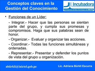 Conceptos claves en la  Gestión del Conocimiento Funciones de un Líder:   - Integrar.- Hacer que las personas se sientan parte del grupo, y cumpla sus promesas y compromisos. Haga que sus palabras sean de honor. - Organizar.-  Evaluar y organizar las acciones. - Coordinar.- Todas las funciones simultáneas y ordenadas. - Representar.- Presentar y defender los puntos de vista del grupo u organización.  
