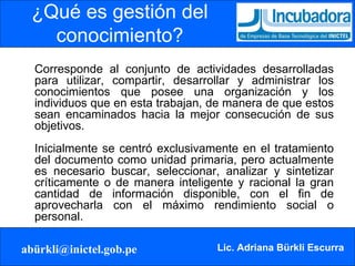 ¿Qué es gestión del conocimiento? Corresponde al conjunto de actividades desarrolladas para utilizar, compartir, desarrollar y administrar los conocimientos que posee una organización y los individuos que en esta trabajan, de manera de que estos sean encaminados hacia la mejor consecución de sus objetivos. Inicialmente se centró exclusivamente en el tratamiento del documento como unidad primaria, pero actualmente es necesario buscar, seleccionar, analizar y sintetizar críticamente o de manera inteligente y racional la gran cantidad de información disponible, con el fin de aprovecharla con el máximo rendimiento social o personal.  